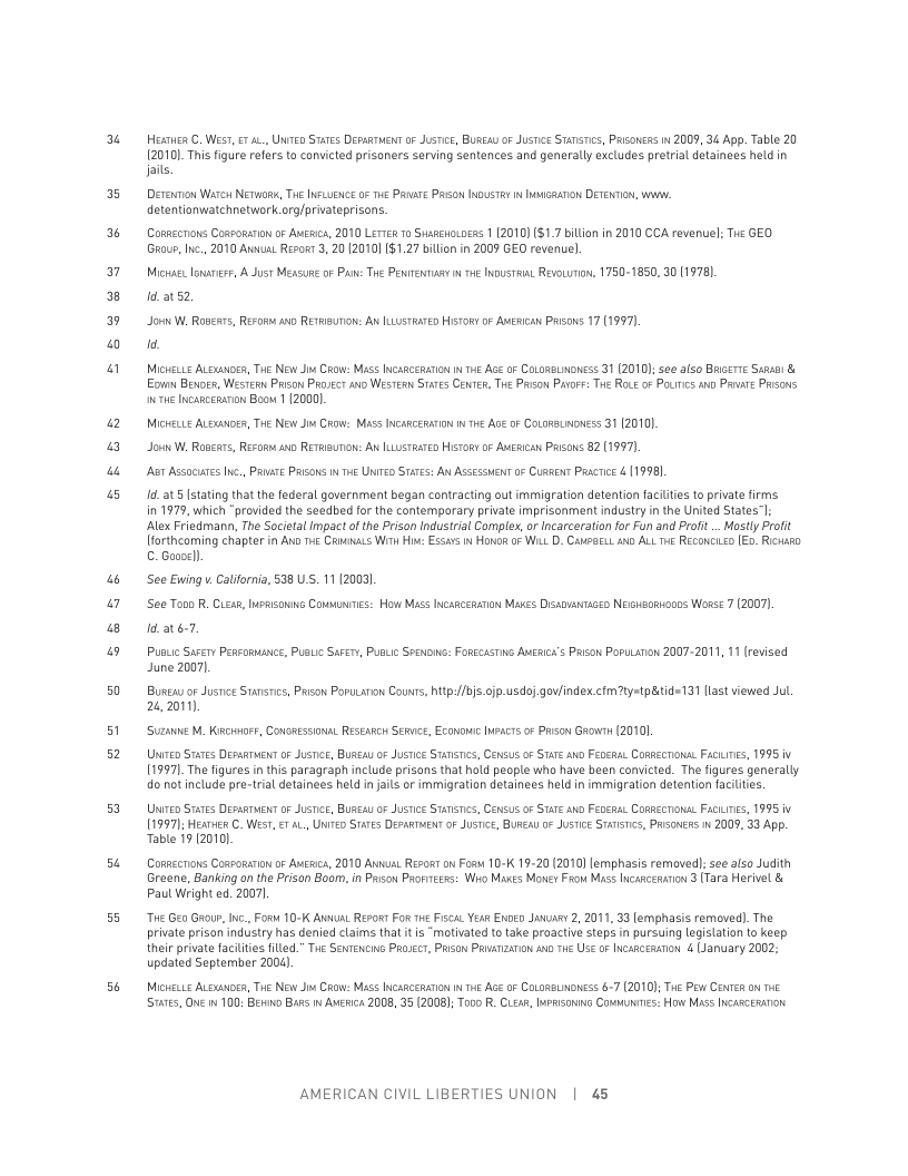 u  E3  %  Ed ] Bl « @  “ @  w  50  51 52  5  s  55  5  Hestuea €. West, €1 ., UNITED STATEs Depuswent oF Jusie, Bukeau oF Justce Sarsrcs, Prisoncss i 2009, 34 App. Table 20 120101 This figure refers to convicted prisoners serving sentences and generally excludes pretrial detainees held in Jaits,  DErEnon Warcs NETWOR, THE INFLUENCE 0 T4 PAAATE PASoN INUSTRY I IMGRATON DETENTIN, W, detentionwatchnetwork org/privateprisons.  Conaecons Cossonanon o Augic, 2010 Lertea 1o Susaewowoeas 1 (2010) $1.7 billon in 2010 CCA revenuel; Tue GEO Grour, Inc, 2010 Awna. Resos 3,20 2010) 81,27 bilion in 2009 GEO revenuel  Michact, onaress, A Just Measure oF Pan: THe Penrenmusy w 1o Inoustaut RevoLutow, 1750-1850, 30 (1978]. 14,2152  Jorn W, Rosears, Reror o RETRISUTON: AN ILLUsTRATED Hstony oF AwEcan Prisons 17 (1997  1  MicheLte ALouuioes, Twe New Jiu Caow: Mass INcasceraron i e Ace o CoLomsLwonss 31 (2010);see also BRierre Suaus: & Eomn Benoer, Westen Prison Prosecr o WEsTesn STaTEs CENTER, T Prson Parors: T RoLe o Pouics o PRuire PRsons THe Incavecranon Boow 1 2000  MicHeLLE ALENDER, THe New i CRow: MASS INCARGERATIN I T4 Age 0 CoLonaLoness 31 (2010) Joun W, Roears, Resom o RETRuToN: AN ILusTRaTeo Histony oF Ausican Prisons 82 (1997). Ao AssocuTes ., PRVATE PRISONS N THE UNITED STATES: AN ASSEssuenT oF Cuseen Prscrice & (1998]  14t 5 [stating that the federal government began contracting out imigration detention faciliies to private firms in 1979, which “provided the seedbed for the contemporary private imprisonment industry in the United States|; Alex Friedmann, The Societal Impac of the Prison Industrial Comples, or Incarceration for Fun and Proft .. Mostly Profit Iforthcoming chapter in Anp e Crnanacs Wik Hi: Essars i Honorm o Wi D. Caupsu o ALL e RECONCLED [E0. Ricwsao C. Gooeel)  ‘See Ewing . Calfornia, 538 U.S. 11 (2003  ‘Se Tono R. Cleas, Isssons Coumunrics: How Mass INcarcerarion Makes Dissounaceo Neiokaonsooos Wosse 7 (2007). 1d.at6T.  PusLic Sacery Pessomunce, Pusc SAFer, PUsLic Seenoms: FORECASTING AMERICK’s Paison PoruLaTon 2007-2011, 11 revised June 2007).  Busi or Jusnce Stnsrics, Pison PoruLarion Couns, htp://bj.ofp.usdo]gov/index clmtystp&tid=131 llast viewed Jul. 2%, 2011).  Suzanie M. KRcitoer, CONRESSoNAL RESEARes: SERvc, ECoNowIc INPACTs o Prison Growr (20101  Unieo Sares DesaRrient o Jusniee, BUscay oF Jusic STATSTs, CEnsus of STATE ko Feochal Compecnonas FACLITES, 1995 v 11997]The figures in this paragraph include prisons that hold people who have been convicted. The figures generally do ot include pre-trial detainees held in jals or immigration detainees held in immigration detention facltes  Unieo Sares DesaRrient o Jusniee, BUscay oF Jusi STATST, CEnsus oF STATE ko Feochal Compecnonas FACLITES, 1995 v 11997); HeAToeR C. Wesr, €1 AL, UNIED STares DepnRTMENToF JUsTce, BUREA 07 JusTice STTsTics, PRisoness i 2009, 33 App. Table 19 (20101  Conaccons Cossomnon o Aucic, 2010 Anvual Resos on Fosw 10-K 19-20 (2010) lemphasis removedl: see also Judith Greene, Banking on the Prison Boom, in Prison Prorresss: Wro Mares Money Frow Mass Incascesarion 3 (Tara Herivel & Paul Wright ed. 2007].  “THe G Grour, Ic., o 10-K ANUAL REFORT For THe FiscaL Y ENDED Jawuasy 2, 2011, 33 [emphasis removed). The private prisan industry has denied claims that it is “motivated to take proactive steps i pursuing legislation to keep their private facilties filed.” The Sentencius PRoJCCT, Prson PRinizanon s he Use o Incasceaaron 4 (January 2002 updated September 2004).  MicHeLLE ALOXuoER, Twe New Ji Crow: MAss INCARCERATON  THE AGe 0F COLORBLNDNESS 67 (2010); THE Pow CenTeR on e S7ares, O 1 100: Berno B 1 AERIc 2008, 35 (2008); Topo R. CLeas, MPRSONING ComMONTES: How MAss INCARSEsTon  AMERICAN CIVIL LIBERTIES UNION | 45 